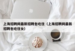 上海招聘网最新招聘包吃住（上海招聘网最新招聘包吃住女）