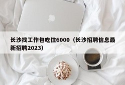 长沙找工作包吃住6000（长沙招聘信息最新招聘2023）